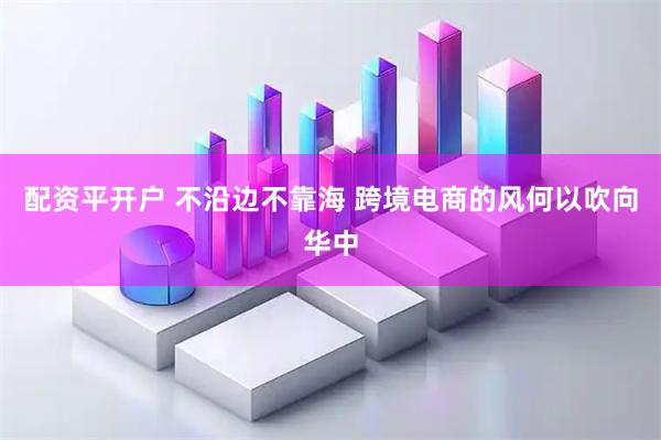 配资平开户 不沿边不靠海 跨境电商的风何以吹向华中