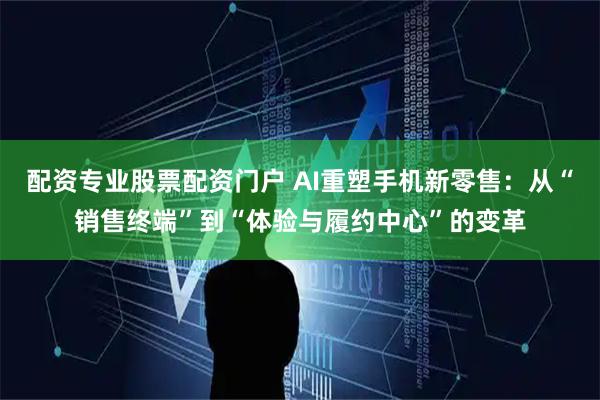 配资专业股票配资门户 AI重塑手机新零售：从“销售终端”到“体验与履约中心”的变革