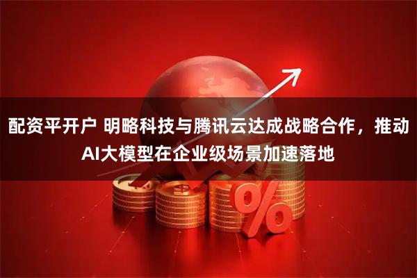 配资平开户 明略科技与腾讯云达成战略合作，推动AI大模型在企业级场景加速落地