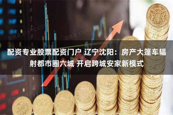 配资专业股票配资门户 辽宁沈阳：房产大篷车辐射都市圈六城 开启跨城安家新模式