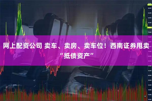 网上配资公司 卖车、卖房、卖车位！西南证券甩卖“抵债资产”