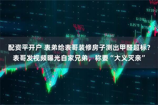 配资平开户 表弟给表哥装修房子测出甲醛超标？表哥发视频曝光自家兄弟，称要“大义灭亲”