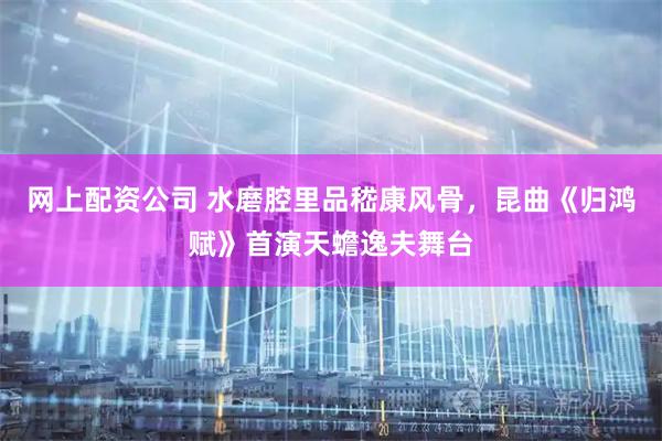 网上配资公司 水磨腔里品嵇康风骨，昆曲《归鸿赋》首演天蟾逸夫舞台