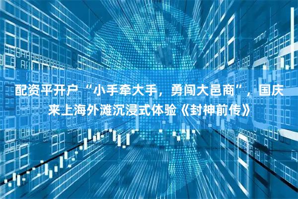 配资平开户 “小手牵大手，勇闯大邑商”，国庆来上海外滩沉浸式体验《封神前传》