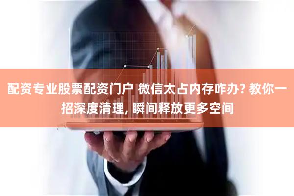 配资专业股票配资门户 微信太占内存咋办? 教你一招深度清理, 瞬间释放更多空间