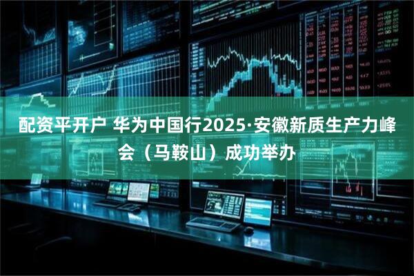 配资平开户 华为中国行2025·安徽新质生产力峰会(马鞍山)成功举办