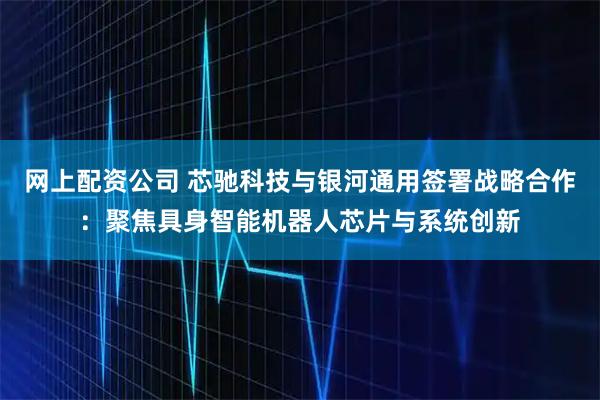 网上配资公司 芯驰科技与银河通用签署战略合作：聚焦具身智能机器人芯片与系统创新