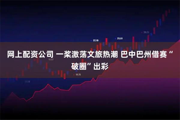 网上配资公司 一桨激荡文旅热潮 巴中巴州借赛“破圈”出彩