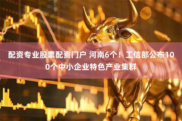 配资专业股票配资门户 河南6个！工信部公布100个中小企业特色产业集群