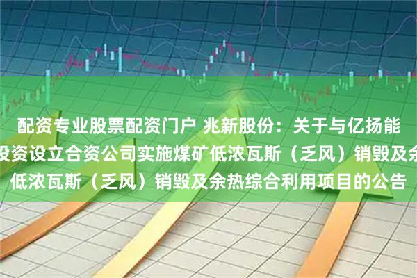 配资专业股票配资门户 兆新股份：关于与亿扬能源签署战略合作协议暨投资设立合资公司实施煤矿低浓瓦斯（乏风）销毁及余热综合利用项目的公告