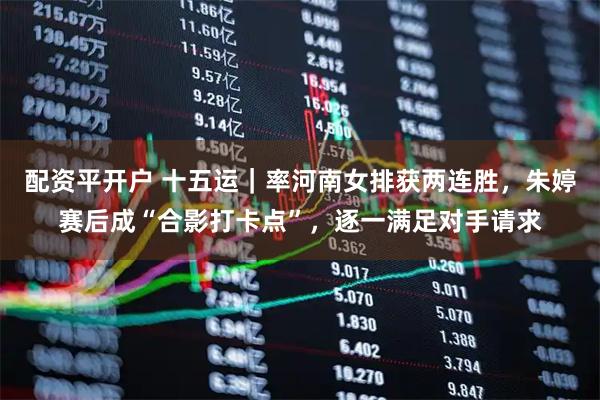 配资平开户 十五运｜率河南女排获两连胜，朱婷赛后成“合影打卡点”，逐一满足对手请求