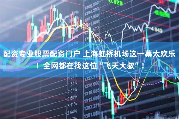 配资专业股票配资门户 上海虹桥机场这一幕太欢乐！全网都在找这位“飞天大叔”！