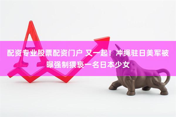 配资专业股票配资门户 又一起!冲绳驻日美军被曝强制猥亵一名日本少女