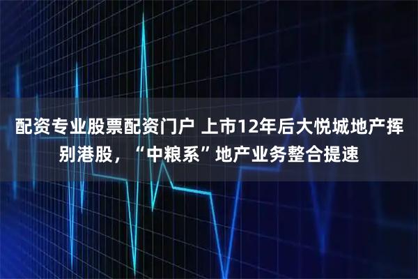 配资专业股票配资门户 上市12年后大悦城地产挥别港股，“中粮系”地产业务整合提速